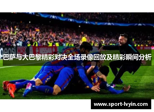 巴萨与大巴黎精彩对决全场录像回放及精彩瞬间分析