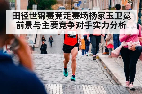 田径世锦赛竞走赛场杨家玉卫冕前景与主要竞争对手实力分析