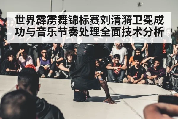 世界霹雳舞锦标赛刘清漪卫冕成功与音乐节奏处理全面技术分析