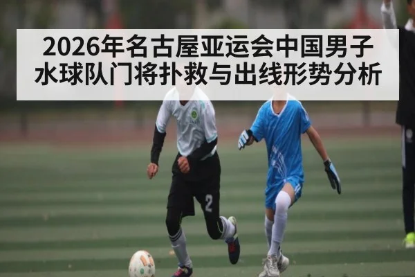 2026年名古屋亚运会中国男子水球队门将扑救与出线形势分析