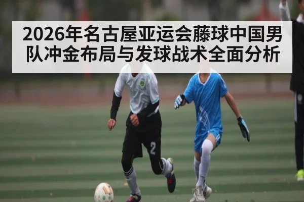 2026年名古屋亚运会藤球中国男队冲金布局与发球战术全面分析