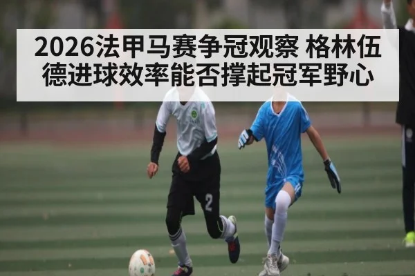 2026法甲马赛争冠观察 格林伍德进球效率能否撑起冠军野心