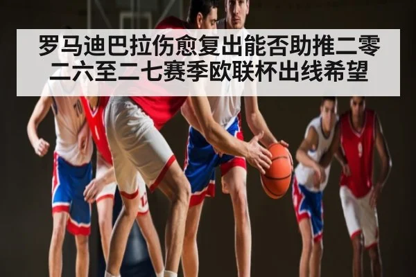 罗马迪巴拉伤愈复出能否助推二零二六至二七赛季欧联杯出线希望